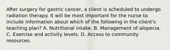 After surgery for gastric cancer, a client is scheduled to undergo radiation therapy. It will be most important for the nurse to include information about which of the following in the client's teaching plan? A. Nutritional intake. B. Management of alopecia. C. Exercise and activity levels. D. Access to community resources.