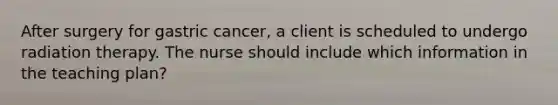 After surgery for gastric cancer, a client is scheduled to undergo radiation therapy. The nurse should include which information in the teaching plan?