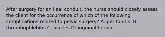 After surgery for an ileal conduit, the nurse should closely assess the client for the occurrence of which of the following complications related to pelvic surgery? A: peritonitis. B: thrombophlebitis C: ascites D: inguinal hernia