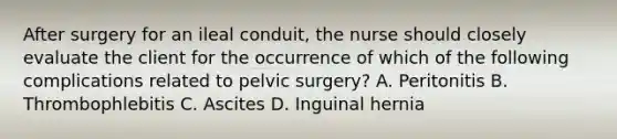 After surgery for an ileal conduit, the nurse should closely evaluate the client for the occurrence of which of the following complications related to pelvic surgery? A. Peritonitis B. Thrombophlebitis C. Ascites D. Inguinal hernia