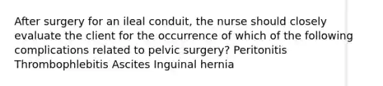 After surgery for an ileal conduit, the nurse should closely evaluate the client for the occurrence of which of the following complications related to pelvic surgery? Peritonitis Thrombophlebitis Ascites Inguinal hernia