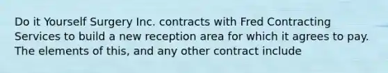 Do it Yourself Surgery Inc. contracts with Fred Contracting Services to build a new reception area for which it agrees to pay. The elements of this, and any other contract include