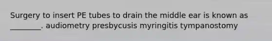 Surgery to insert PE tubes to drain the middle ear is known as ________. audiometry presbycusis myringitis tympanostomy