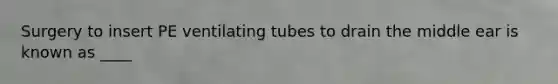 Surgery to insert PE ventilating tubes to drain the middle ear is known as ____