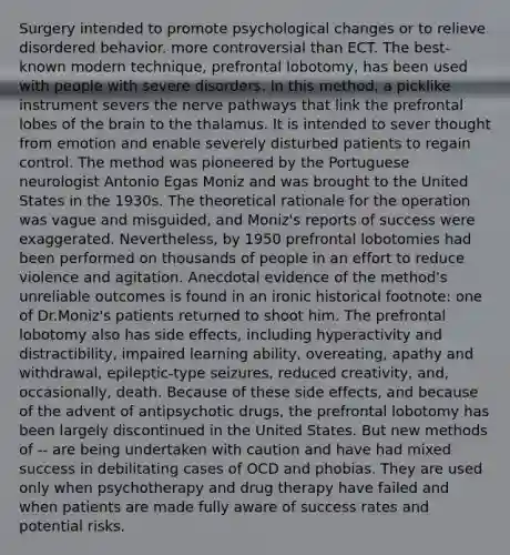 Surgery intended to promote psychological changes or to relieve disordered behavior. more controversial than ECT. The best-known modern technique, prefrontal lobotomy, has been used with people with severe disorders. In this method, a picklike instrument severs the nerve pathways that link the prefrontal lobes of <a href='https://www.questionai.com/knowledge/kLMtJeqKp6-the-brain' class='anchor-knowledge'>the brain</a> to the thalamus. It is intended to sever thought from emotion and enable severely disturbed patients to regain control. The method was pioneered by the Portuguese neurologist Antonio Egas Moniz and was brought to the United States in the 1930s. The theoretical rationale for the operation was vague and misguided, and Moniz's reports of success were exaggerated. Nevertheless, by 1950 prefrontal lobotomies had been performed on thousands of people in an effort to reduce violence and agitation. Anecdotal evidence of the method's unreliable outcomes is found in an ironic historical footnote: one of Dr.Moniz's patients returned to shoot him. The prefrontal lobotomy also has side effects, including hyperactivity and distractibility, impaired learning ability, overeating, apathy and withdrawal, epileptic-type seizures, reduced creativity, and, occasionally, death. Because of these side effects, and because of the advent of antipsychotic drugs, the prefrontal lobotomy has been largely discontinued in the United States. But new methods of -- are being undertaken with caution and have had mixed success in debilitating cases of OCD and phobias. They are used only when psychotherapy and drug therapy have failed and when patients are made fully aware of success rates and potential risks.