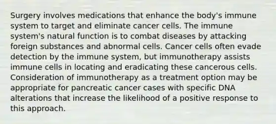 Surgery involves medications that enhance the body's immune system to target and eliminate cancer cells. The immune system's natural function is to combat diseases by attacking foreign substances and abnormal cells. Cancer cells often evade detection by the immune system, but immunotherapy assists immune cells in locating and eradicating these cancerous cells. Consideration of immunotherapy as a treatment option may be appropriate for pancreatic cancer cases with specific DNA alterations that increase the likelihood of a positive response to this approach.