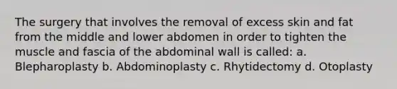 The surgery that involves the removal of excess skin and fat from the middle and lower abdomen in order to tighten the muscle and fascia of the abdominal wall is called: a. Blepharoplasty b. Abdominoplasty c. Rhytidectomy d. Otoplasty