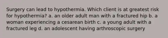 Surgery can lead to hypothermia. Which client is at greatest risk for hypothermia? a. an older adult man with a fractured hip b. a woman experiencing a cesarean birth c. a young adult with a fractured leg d. an adolescent having arthroscopic surgery