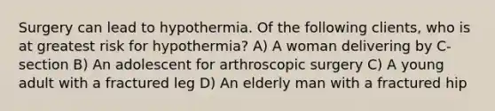 Surgery can lead to hypothermia. Of the following clients, who is at greatest risk for hypothermia? A) A woman delivering by C-section B) An adolescent for arthroscopic surgery C) A young adult with a fractured leg D) An elderly man with a fractured hip