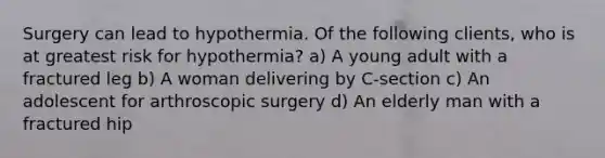 Surgery can lead to hypothermia. Of the following clients, who is at greatest risk for hypothermia? a) A young adult with a fractured leg b) A woman delivering by C-section c) An adolescent for arthroscopic surgery d) An elderly man with a fractured hip