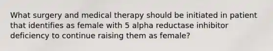 What surgery and medical therapy should be initiated in patient that identifies as female with 5 alpha reductase inhibitor deficiency to continue raising them as female?