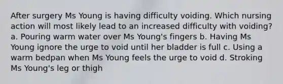 After surgery Ms Young is having difficulty voiding. Which nursing action will most likely lead to an increased difficulty with voiding? a. Pouring warm water over Ms Young's fingers b. Having Ms Young ignore the urge to void until her bladder is full c. Using a warm bedpan when Ms Young feels the urge to void d. Stroking Ms Young's leg or thigh