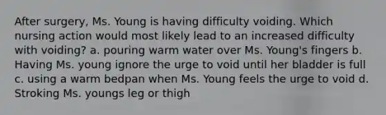 After surgery, Ms. Young is having difficulty voiding. Which nursing action would most likely lead to an increased difficulty with voiding? a. pouring warm water over Ms. Young's fingers b. Having Ms. young ignore the urge to void until her bladder is full c. using a warm bedpan when Ms. Young feels the urge to void d. Stroking Ms. youngs leg or thigh