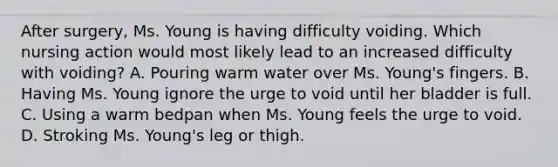 After surgery, Ms. Young is having difficulty voiding. Which nursing action would most likely lead to an increased difficulty with voiding? A. Pouring warm water over Ms. Young's fingers. B. Having Ms. Young ignore the urge to void until her bladder is full. C. Using a warm bedpan when Ms. Young feels the urge to void. D. Stroking Ms. Young's leg or thigh.