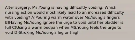 After surgery, Ms.Young is having difficultly voiding. Which nursing action would most likely lead to an increased difficulty with voiding? A)Pouring warm water over Ms.Young's fingers B)Having Ms.Young ignore the urge to void until her bladder is full C)Using a warm bedpan when MS.Young feels the urge to void D)Stroking Ms.Young's leg or thigh