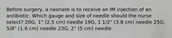 Before surgery, a neonate is to receive an IM injection of an antibiotic. Which gauge and size of needle should the nurse select? 20G, 1" (2.5 cm) needle 19G, 1 1/2" (3.8 cm) needle 25G, 5/8" (1.6 cm) needle 23G, 2" (5 cm) needle