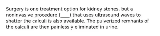 Surgery is one treatment option for kidney stones, but a noninvasive procedure (____) that uses ultrasound waves to shatter the calculi is also available. The pulverized remnants of the calculi are then painlessly eliminated in urine.