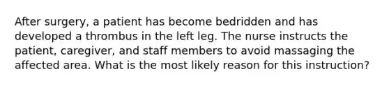 After surgery, a patient has become bedridden and has developed a thrombus in the left leg. The nurse instructs the patient, caregiver, and staff members to avoid massaging the affected area. What is the most likely reason for this instruction?