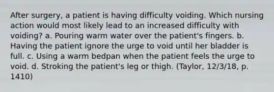 After surgery, a patient is having difficulty voiding. Which nursing action would most likely lead to an increased difficulty with voiding? a. Pouring warm water over the patient's fingers. b. Having the patient ignore the urge to void until her bladder is full. c. Using a warm bedpan when the patient feels the urge to void. d. Stroking the patient's leg or thigh. (Taylor, 12/3/18, p. 1410)