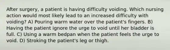 After surgery, a patient is having difficulty voiding. Which nursing action would most likely lead to an increased difficulty with voiding? A) Pouring warm water over the patient's fingers. B) Having the patient ignore the urge to void until her bladder is full. C) Using a warm bedpan when the patient feels the urge to void. D) Stroking the patient's leg or thigh.