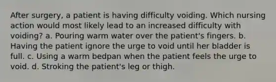 After surgery, a patient is having difficulty voiding. Which nursing action would most likely lead to an increased difficulty with voiding? a. Pouring warm water over the patient's fingers. b. Having the patient ignore the urge to void until her bladder is full. c. Using a warm bedpan when the patient feels the urge to void. d. Stroking the patient's leg or thigh.