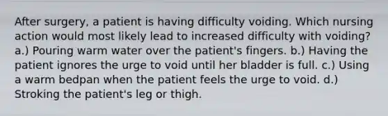 After surgery, a patient is having difficulty voiding. Which nursing action would most likely lead to increased difficulty with voiding? a.) Pouring warm water over the patient's fingers. b.) Having the patient ignores the urge to void until her bladder is full. c.) Using a warm bedpan when the patient feels the urge to void. d.) Stroking the patient's leg or thigh.