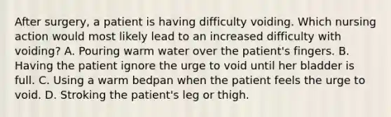 After surgery, a patient is having difficulty voiding. Which nursing action would most likely lead to an increased difficulty with voiding? A. Pouring warm water over the patient's fingers. B. Having the patient ignore the urge to void until her bladder is full. C. Using a warm bedpan when the patient feels the urge to void. D. Stroking the patient's leg or thigh.