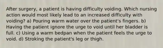 After surgery, a patient is having difficulty voiding. Which nursing action would most likely lead to an increased difficulty with voiding? a) Pouring warm water over the patient's fingers. b) Having the patient ignore the urge to void until her bladder is full. c) Using a warm bedpan when the patient feels the urge to void. d) Stroking the patient's leg or thigh.