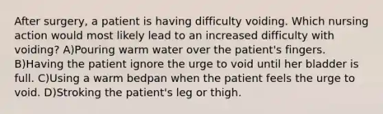 After surgery, a patient is having difficulty voiding. Which nursing action would most likely lead to an increased difficulty with voiding? A)Pouring warm water over the patient's fingers. B)Having the patient ignore the urge to void until her bladder is full. C)Using a warm bedpan when the patient feels the urge to void. D)Stroking the patient's leg or thigh.