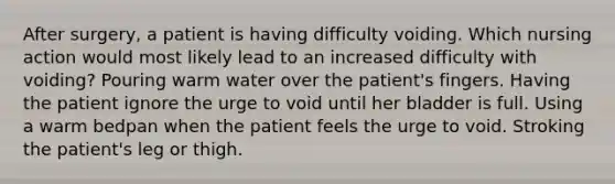 After surgery, a patient is having difficulty voiding. Which nursing action would most likely lead to an increased difficulty with voiding? Pouring warm water over the patient's fingers. Having the patient ignore the urge to void until her bladder is full. Using a warm bedpan when the patient feels the urge to void. Stroking the patient's leg or thigh.