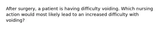 After surgery, a patient is having difficulty voiding. Which nursing action would most likely lead to an increased difficulty with voiding?