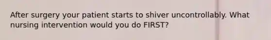 After surgery your patient starts to shiver uncontrollably. What nursing intervention would you do FIRST?