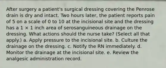 After surgery a patient's surgical dressing covering the Penrose drain is dry and intact. Two hours later, the patient reports pain of 5 on a scale of 0 to 10 at the incisional site and the dressing has a 1 × 1 inch area of serosanguineous drainage on the dressing. What actions should the nurse take? (Select all that apply.) a. Apply pressure to the incisional site. b. Culture the drainage on the dressing. c. Notify the RN immediately. d. Monitor the drainage at the incisional site. e. Review the analgesic administration record.