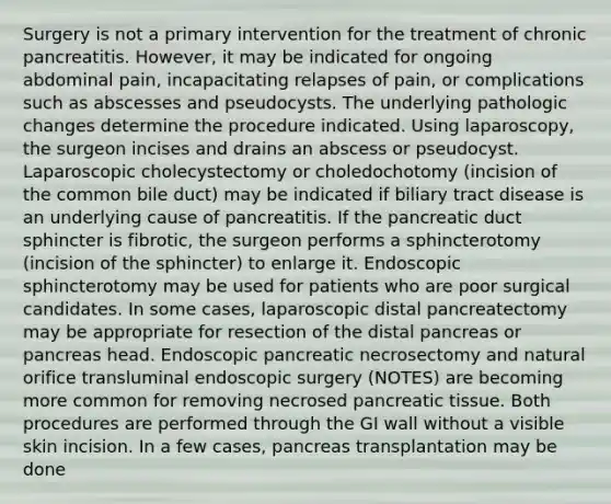 Surgery is not a primary intervention for the treatment of chronic pancreatitis. However, it may be indicated for ongoing abdominal pain, incapacitating relapses of pain, or complications such as abscesses and pseudocysts. The underlying pathologic changes determine the procedure indicated. Using laparoscopy, the surgeon incises and drains an abscess or pseudocyst. Laparoscopic cholecystectomy or choledochotomy (incision of the common bile duct) may be indicated if biliary tract disease is an underlying cause of pancreatitis. If the pancreatic duct sphincter is fibrotic, the surgeon performs a sphincterotomy (incision of the sphincter) to enlarge it. Endoscopic sphincterotomy may be used for patients who are poor surgical candidates. In some cases, laparoscopic distal pancreatectomy may be appropriate for resection of the distal pancreas or pancreas head. Endoscopic pancreatic necrosectomy and natural orifice transluminal endoscopic surgery (NOTES) are becoming more common for removing necrosed pancreatic tissue. Both procedures are performed through the GI wall without a visible skin incision. In a few cases, pancreas transplantation may be done