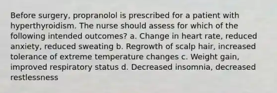 Before surgery, propranolol is prescribed for a patient with hyperthyroidism. The nurse should assess for which of the following intended outcomes? a. Change in heart rate, reduced anxiety, reduced sweating b. Regrowth of scalp hair, increased tolerance of extreme temperature changes c. Weight gain, improved respiratory status d. Decreased insomnia, decreased restlessness