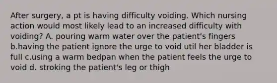 After surgery, a pt is having difficulty voiding. Which nursing action would most likely lead to an increased difficulty with voiding? A. pouring warm water over the patient's fingers b.having the patient ignore the urge to void util her bladder is full c.using a warm bedpan when the patient feels the urge to void d. stroking the patient's leg or thigh