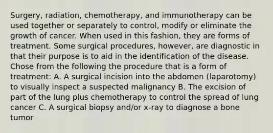 Surgery, radiation, chemotherapy, and immunotherapy can be used together or separately to control, modify or eliminate the growth of cancer. When used in this fashion, they are forms of treatment. Some surgical procedures, however, are diagnostic in that their purpose is to aid in the identification of the disease. Chose from the following the procedure that is a form of treatment: A. A surgical incision into the abdomen (laparotomy) to visually inspect a suspected malignancy B. The excision of part of the lung plus chemotherapy to control the spread of lung cancer C. A surgical biopsy and/or x-ray to diagnose a bone tumor