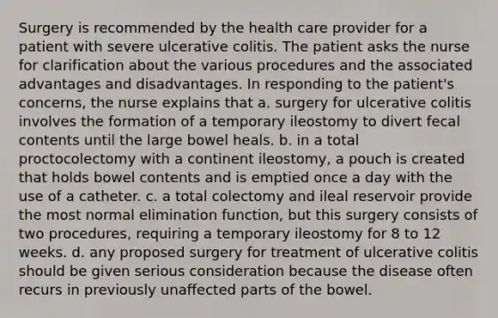 Surgery is recommended by the health care provider for a patient with severe ulcerative colitis. The patient asks the nurse for clarification about the various procedures and the associated advantages and disadvantages. In responding to the patient's concerns, the nurse explains that a. surgery for ulcerative colitis involves the formation of a temporary ileostomy to divert fecal contents until the large bowel heals. b. in a total proctocolectomy with a continent ileostomy, a pouch is created that holds bowel contents and is emptied once a day with the use of a catheter. c. a total colectomy and ileal reservoir provide the most normal elimination function, but this surgery consists of two procedures, requiring a temporary ileostomy for 8 to 12 weeks. d. any proposed surgery for treatment of ulcerative colitis should be given serious consideration because the disease often recurs in previously unaffected parts of the bowel.