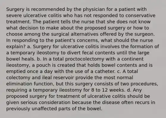 Surgery is recommended by the physician for a patient with severe ulcerative colitis who has not responded to conservative treatment. The patient tells the nurse that she does not know what decision to make about the proposed surgery or how to choose among the surgical alternatives offered by the surgeon. In responding to the patient's concerns, what should the nurse explain? a. Surgery for ulcerative colitis involves the formation of a temporary ileostomy to divert fecal contents until the large bowel heals. b. In a total proctocolectomy with a continent ileostomy, a pouch is created that holds bowel contents and is emptied once a day with the use of a catheter. c. A total colectomy and ileal reservoir provide the most normal elimination function, but this surgery consists of two procedures, requiring a temporary ileostomy for 8 to 12 weeks. d. Any proposed surgery for treatment of ulcerative colitis should be given serious consideration because the disease often recurs in previously unaffected parts of the bowel.