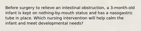 Before surgery to relieve an intestinal obstruction, a 3-month-old infant is kept on nothing-by-mouth status and has a nasogastric tube in place. Which nursing intervention will help calm the infant and meet developmental needs?