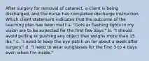 After surgery for removal of cataract, a client is being discharged, and the nurse has completed discharge instruction. Which client statement indicates that the outcome of the teaching plan has been met? a. "Dots or flashing lights in my vision are to be expected for the first few days." b. "I should avoid pulling or pushing any object that weighs more than 15 lbs." c. "I need to keep the eye patch on for about a week after surgery." d. "I need to wear sunglasses for the first 3 to 4 days even when I'm inside."