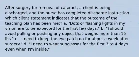 After surgery for removal of cataract, a client is being discharged, and the nurse has completed discharge instruction. Which client statement indicates that the outcome of the teaching plan has been met? a. "Dots or flashing lights in my vision are to be expected for the first few days." b. "I should avoid pulling or pushing any object that weighs more than 15 lbs." c. "I need to keep the eye patch on for about a week after surgery." d. "I need to wear sunglasses for the first 3 to 4 days even when I'm inside."