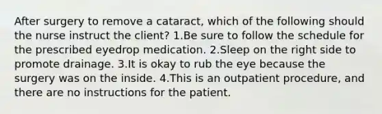 After surgery to remove a cataract, which of the following should the nurse instruct the client? 1.Be sure to follow the schedule for the prescribed eyedrop medication. 2.Sleep on the right side to promote drainage. 3.It is okay to rub the eye because the surgery was on the inside. 4.This is an outpatient procedure, and there are no instructions for the patient.