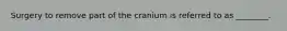 Surgery to remove part of the cranium is referred to as ________.