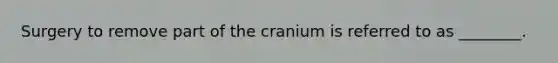 Surgery to remove part of the cranium is referred to as ________.