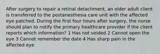 After surgery to repair a retinal detachment, an older adult client is transferred to the postanesthesia care unit with the affected eye patched. During the first four hours after surgery, the nurse should plan to notify the primary healthcare provider if the client reports which information? 1 Has not voided 2 Cannot open the eye 3 Cannot remember the date 4 Has sharp pain in the affected eye