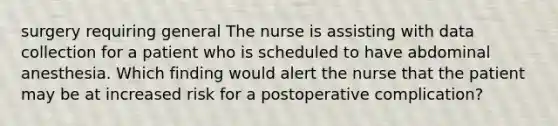 surgery requiring general The nurse is assisting with data collection for a patient who is scheduled to have abdominal anesthesia. Which finding would alert the nurse that the patient may be at increased risk for a postoperative complication?