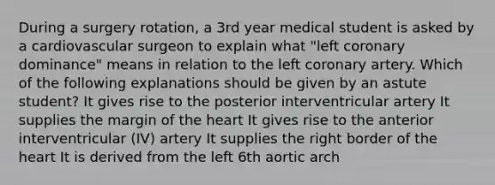 During a surgery rotation, a 3rd year medical student is asked by a cardiovascular surgeon to explain what "left coronary dominance" means in relation to the left coronary artery. Which of the following explanations should be given by an astute student? It gives rise to the posterior interventricular artery It supplies the margin of the heart It gives rise to the anterior interventricular (IV) artery It supplies the right border of the heart It is derived from the left 6th aortic arch