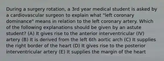 During a surgery rotation, a 3rd year medical student is asked by a cardiovascular surgeon to explain what "left coronary dominance" means in relation to the left coronary artery. Which of the following explanations should be given by an astute student? (A) It gives rise to the anterior interventricular (IV) artery (B) It is derived from the left 6th aortic arch (C) It supplies the right border of the heart (D) It gives rise to the posterior interventricular artery (E) It supplies the margin of the heart