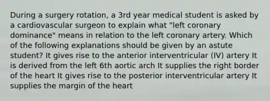 During a surgery rotation, a 3rd year medical student is asked by a cardiovascular surgeon to explain what "left coronary dominance" means in relation to the left coronary artery. Which of the following explanations should be given by an astute student? It gives rise to the anterior interventricular (IV) artery It is derived from the left 6th aortic arch It supplies the right border of the heart It gives rise to the posterior interventricular artery It supplies the margin of the heart